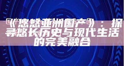 《悠悠亚洲国产》：探寻悠长历史与现代生活的完美融合