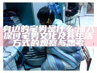 身边的宅男是什么: 深入探讨宅男文化及其生活方式的观察与思考