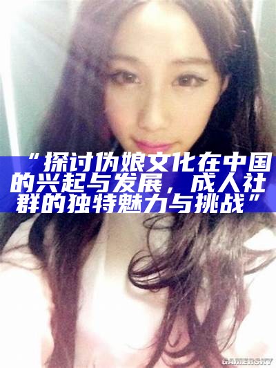 “探讨伪娘文化在中国的兴起与发展，成人社群的无与伦比魅力与难关”