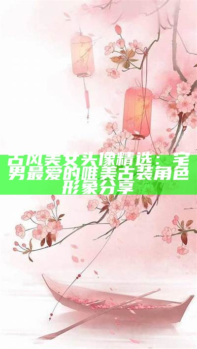 古风美女头像精选：宅男最爱的唯美古装角色形象分享