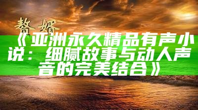 《亚洲永久精品有声小说：细腻故事与动人声音的完美结合》