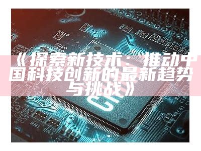 《探索新技术：推动中国科技创新的最新动向与障碍》