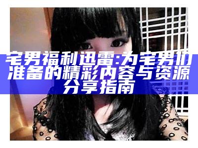 宅男福利迅雷: 为宅男们准备的精彩内容与资源分享指南