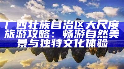 广西壮族自治区大尺度旅游攻略：畅游自然美景与特有文化体验