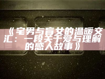 《宅男与盲女的温暖交汇：一段关于爱与理解的感人故事》